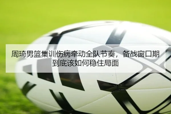 周琦男篮集训伤病牵动全队节奏，备战窗口期到底该如何稳住局面